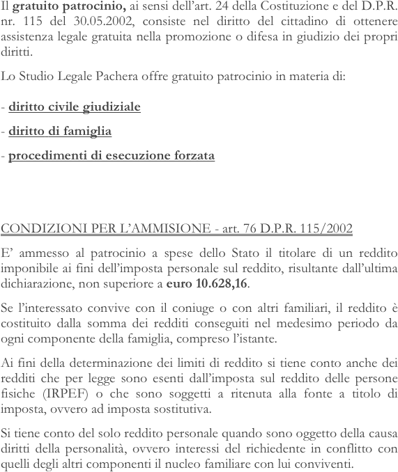 Il gratuito patrocinio, ai sensi dell’art. 24 della Costituzione e del D.P.R. nr. 115 del 30.05.2002, consiste nel diritto del cittadino di ottenere assistenza legale gratuita nella promozione o difesa in giudizio dei propri diritti.
Lo Studio Legale Pachera offre gratuito patrocinio in materia di:  - diritto civile giudiziale
diritto di famiglia
procedimenti di esecuzione forzata 


CONDIZIONI PER L’AMMISIONE - art. 76 D.P.R. 115/2002
E’ ammesso al patrocinio a spese dello Stato il titolare di un reddito imponibile ai fini dell’imposta personale sul reddito, risultante dall’ultima dichiarazione, non superiore a euro 10.628,16.
Se l’interessato convive con il coniuge o con altri familiari, il reddito è costituito dalla somma dei redditi conseguiti nel medesimo periodo da ogni componente della famiglia, compreso l’istante.
Ai fini della determinazione dei limiti di reddito si tiene conto anche dei redditi che per legge sono esenti dall’imposta sul reddito delle persone fisiche (IRPEF) o che sono soggetti a ritenuta alla fonte a titolo di imposta, ovvero ad imposta sostitutiva.
Si tiene conto del solo reddito personale quando sono oggetto della causa diritti della personalità, ovvero interessi del richiedente in conflitto con quelli degli altri componenti il nucleo familiare con lui conviventi.

